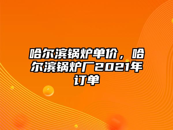 哈爾濱鍋爐單價，哈爾濱鍋爐廠2021年訂單