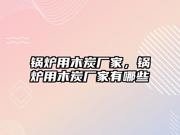 鍋爐用木炭廠家，鍋爐用木炭廠家有哪些