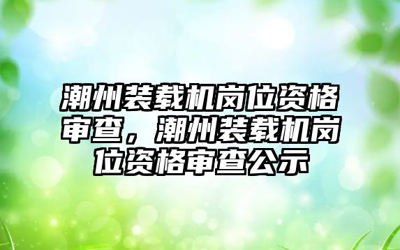 潮州裝載機崗位資格審查，潮州裝載機崗位資格審查公示