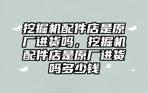 挖掘機配件店是原廠進貨嗎，挖掘機配件店是原廠進貨嗎多少錢