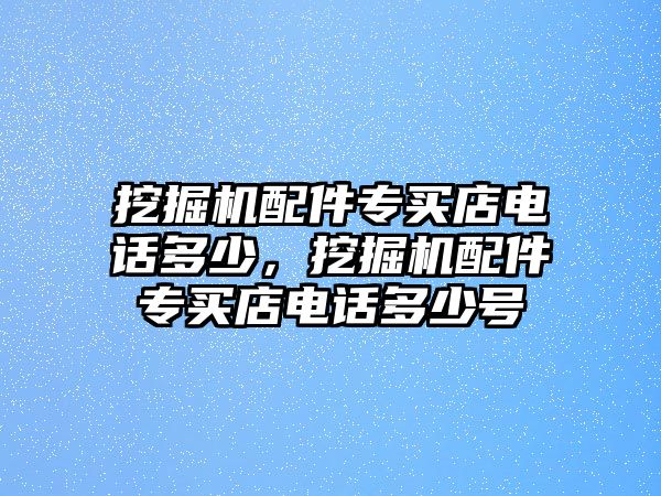 挖掘機(jī)配件專買(mǎi)店電話多少，挖掘機(jī)配件專買(mǎi)店電話多少號(hào)