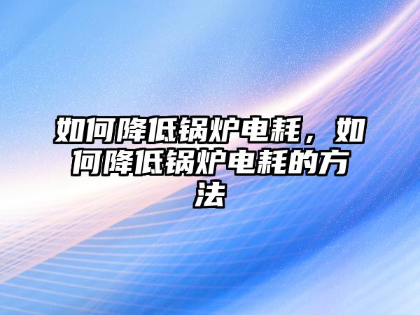 如何降低鍋爐電耗，如何降低鍋爐電耗的方法