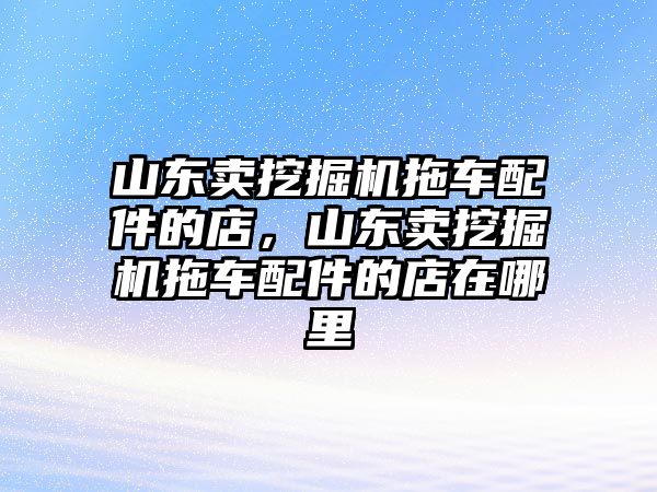 山東賣挖掘機(jī)拖車配件的店，山東賣挖掘機(jī)拖車配件的店在哪里