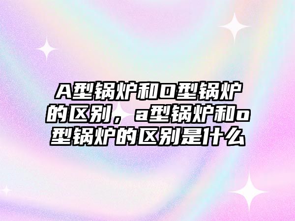 A型鍋爐和O型鍋爐的區(qū)別，a型鍋爐和o型鍋爐的區(qū)別是什么