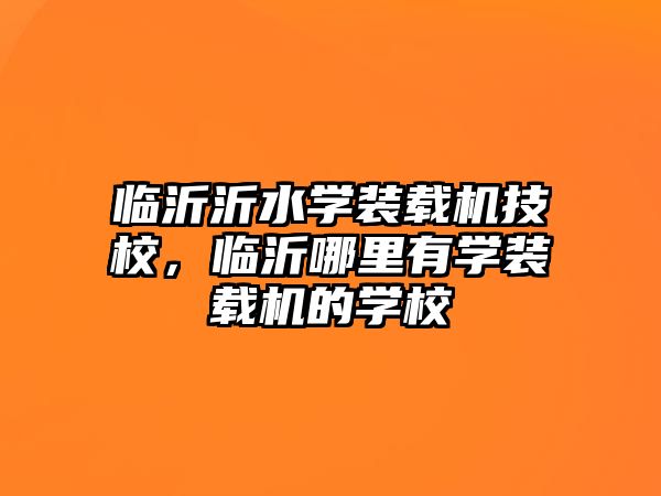 臨沂沂水學裝載機技校，臨沂哪里有學裝載機的學校