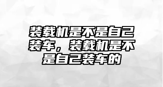 裝載機是不是自己裝車，裝載機是不是自己裝車的