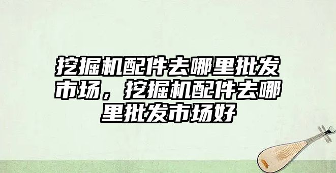 挖掘機配件去哪里批發(fā)市場，挖掘機配件去哪里批發(fā)市場好