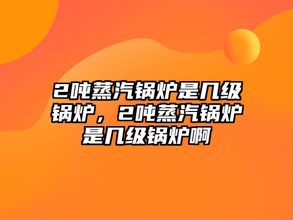 2噸蒸汽鍋爐是幾級(jí)鍋爐，2噸蒸汽鍋爐是幾級(jí)鍋爐啊