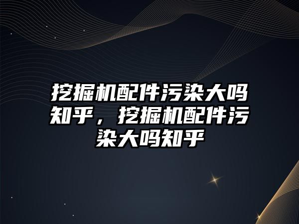 挖掘機配件污染大嗎知乎，挖掘機配件污染大嗎知乎