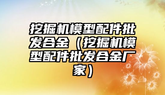 挖掘機模型配件批發(fā)合金（挖掘機模型配件批發(fā)合金廠家）