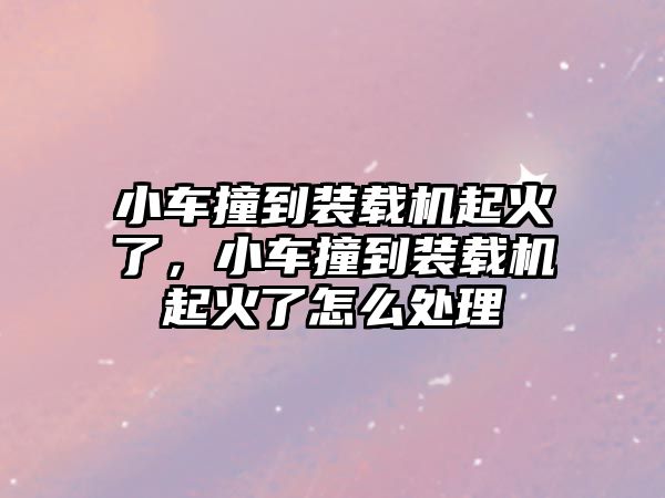 小車撞到裝載機起火了，小車撞到裝載機起火了怎么處理