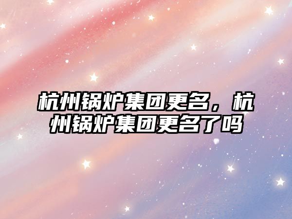 杭州鍋爐集團更名，杭州鍋爐集團更名了嗎