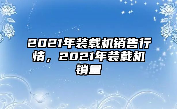 2021年裝載機銷售行情，2021年裝載機銷量