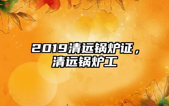 2019清遠(yuǎn)鍋爐證，清遠(yuǎn)鍋爐工