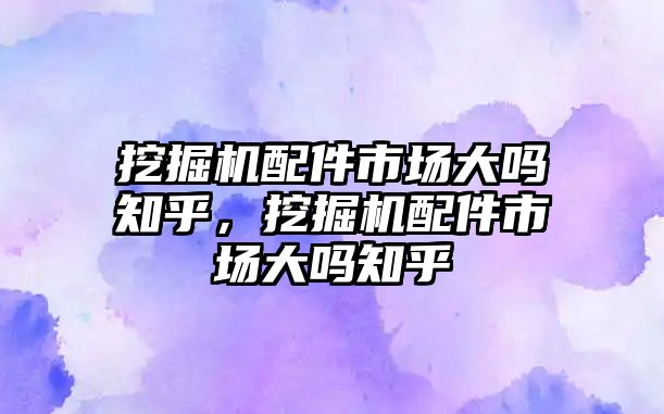 挖掘機配件市場大嗎知乎，挖掘機配件市場大嗎知乎