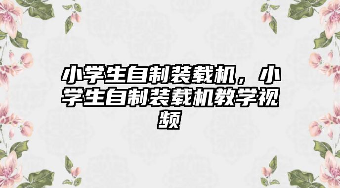 小學生自制裝載機，小學生自制裝載機教學視頻