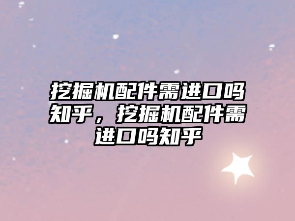 挖掘機配件需進口嗎知乎，挖掘機配件需進口嗎知乎