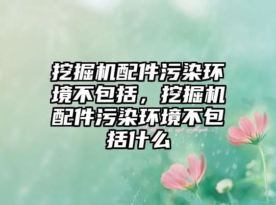 挖掘機配件污染環(huán)境不包括，挖掘機配件污染環(huán)境不包括什么