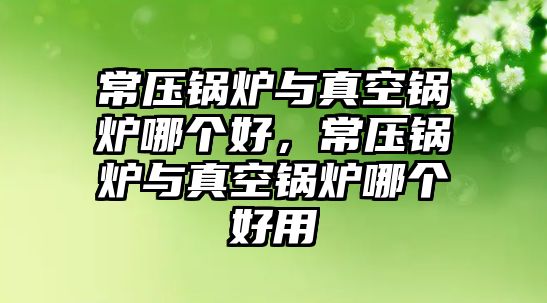 常壓鍋爐與真空鍋爐哪個好，常壓鍋爐與真空鍋爐哪個好用