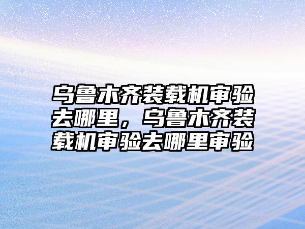 烏魯木齊裝載機(jī)審驗(yàn)去哪里，烏魯木齊裝載機(jī)審驗(yàn)去哪里審驗(yàn)