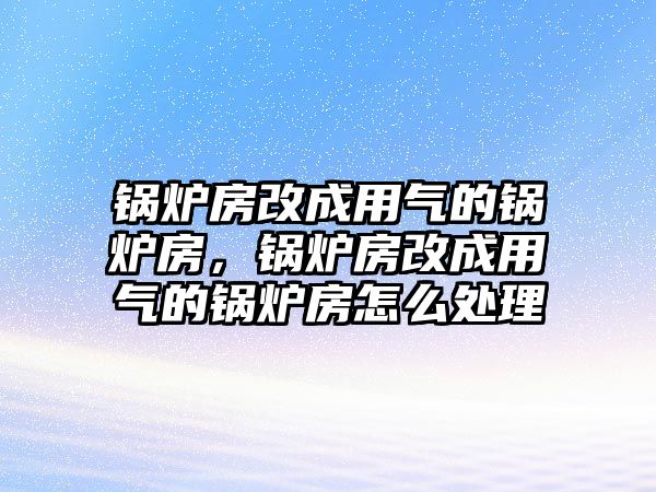 鍋爐房改成用氣的鍋爐房，鍋爐房改成用氣的鍋爐房怎么處理