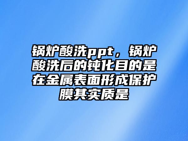 鍋爐酸洗ppt，鍋爐酸洗后的鈍化目的是在金屬表面形成保護(hù)膜其實(shí)質(zhì)是