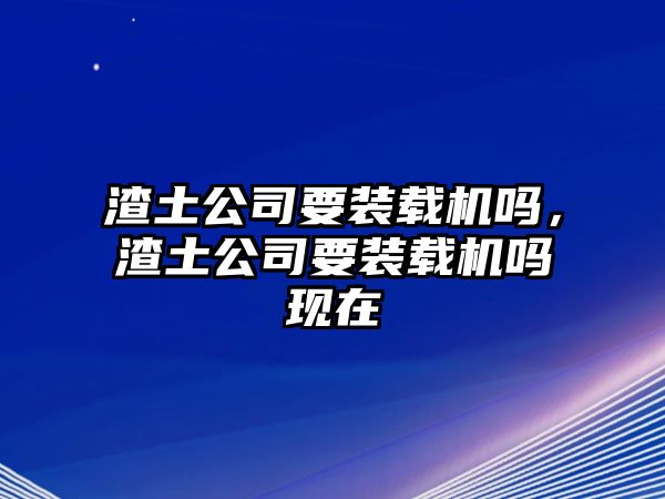 渣土公司要裝載機嗎，渣土公司要裝載機嗎現(xiàn)在