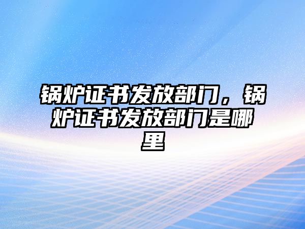 鍋爐證書(shū)發(fā)放部門，鍋爐證書(shū)發(fā)放部門是哪里