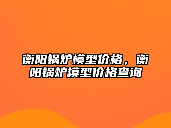 衡陽鍋爐模型價格，衡陽鍋爐模型價格查詢