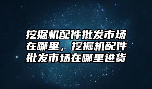 挖掘機(jī)配件批發(fā)市場在哪里，挖掘機(jī)配件批發(fā)市場在哪里進(jìn)貨