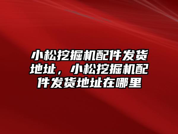 小松挖掘機配件發(fā)貨地址，小松挖掘機配件發(fā)貨地址在哪里