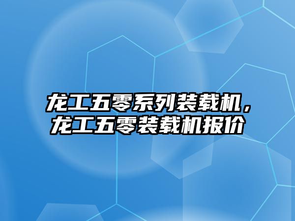 龍工五零系列裝載機，龍工五零裝載機報價