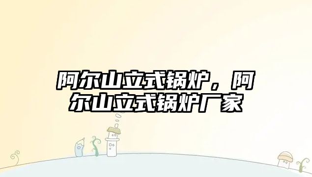 阿爾山立式鍋爐，阿爾山立式鍋爐廠家