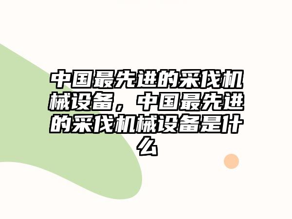 中國最先進(jìn)的采伐機(jī)械設(shè)備，中國最先進(jìn)的采伐機(jī)械設(shè)備是什么