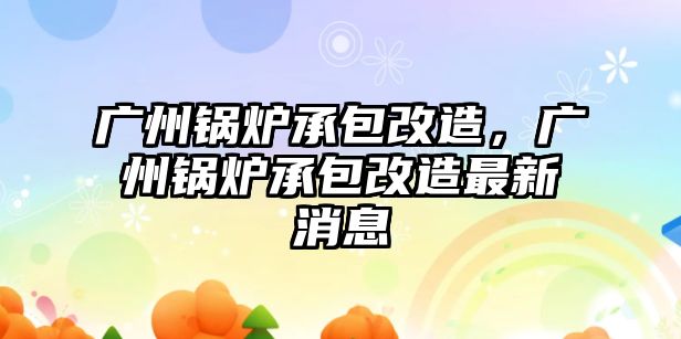 廣州鍋爐承包改造，廣州鍋爐承包改造最新消息