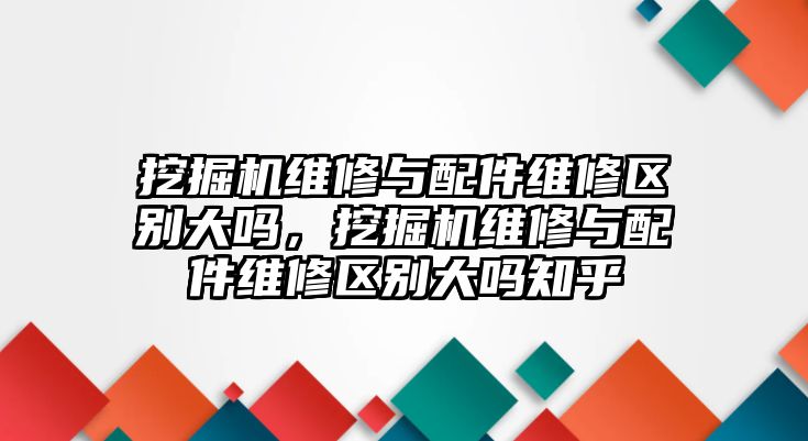 挖掘機(jī)維修與配件維修區(qū)別大嗎，挖掘機(jī)維修與配件維修區(qū)別大嗎知乎