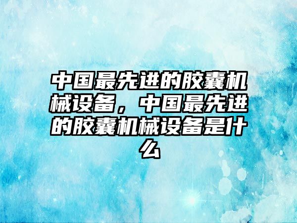 中國最先進的膠囊機械設備，中國最先進的膠囊機械設備是什么