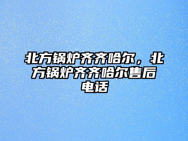 北方鍋爐齊齊哈爾，北方鍋爐齊齊哈爾售后電話