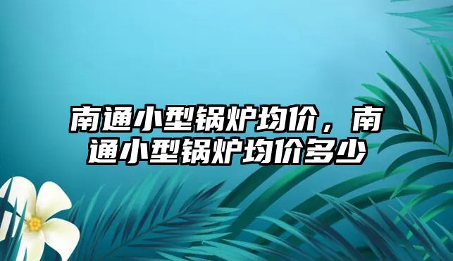 南通小型鍋爐均價，南通小型鍋爐均價多少