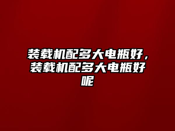 裝載機配多大電瓶好，裝載機配多大電瓶好呢