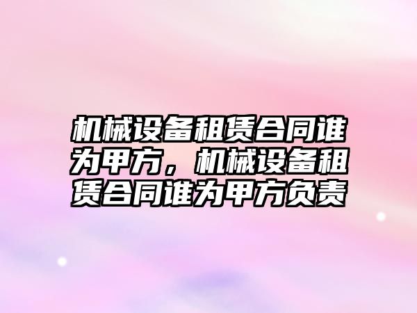 機械設(shè)備租賃合同誰為甲方，機械設(shè)備租賃合同誰為甲方負責