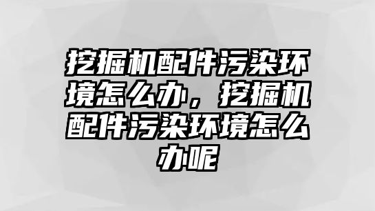 挖掘機(jī)配件污染環(huán)境怎么辦，挖掘機(jī)配件污染環(huán)境怎么辦呢