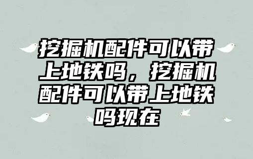 挖掘機配件可以帶上地鐵嗎，挖掘機配件可以帶上地鐵嗎現(xiàn)在