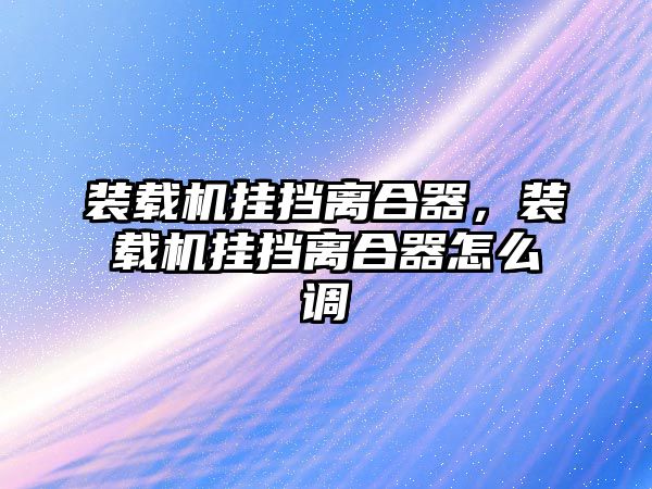 裝載機掛擋離合器，裝載機掛擋離合器怎么調