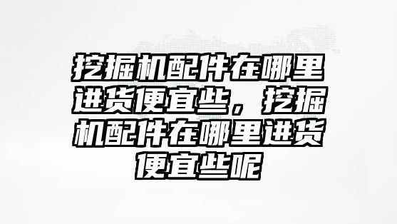 挖掘機(jī)配件在哪里進(jìn)貨便宜些，挖掘機(jī)配件在哪里進(jìn)貨便宜些呢