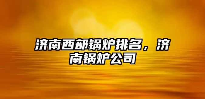 濟南西部鍋爐排名，濟南鍋爐公司