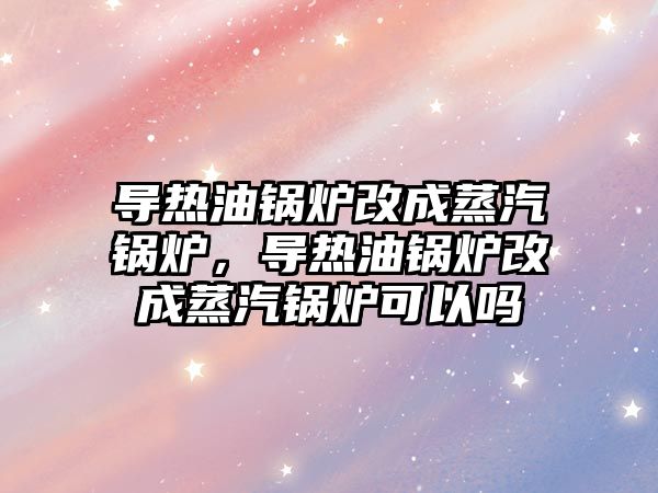 導熱油鍋爐改成蒸汽鍋爐，導熱油鍋爐改成蒸汽鍋爐可以嗎