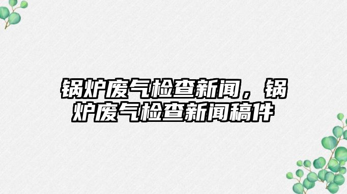 鍋爐廢氣檢查新聞，鍋爐廢氣檢查新聞稿件