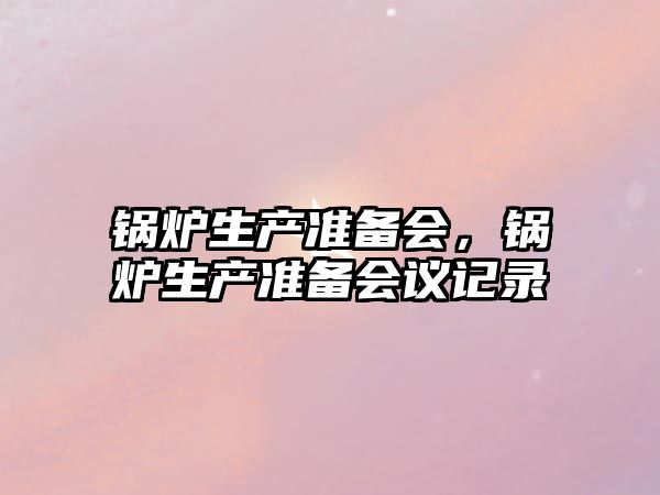 鍋爐生產(chǎn)準(zhǔn)備會(huì)，鍋爐生產(chǎn)準(zhǔn)備會(huì)議記錄