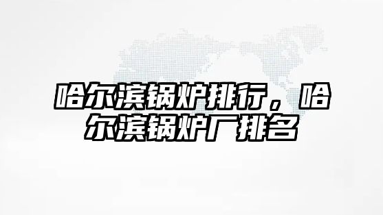 哈爾濱鍋爐排行，哈爾濱鍋爐廠排名